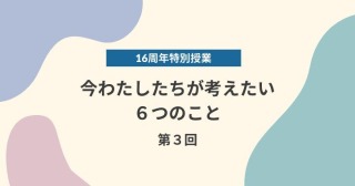 【16周年特別授業】今わたしたちが考えたい６つのこと　第3回